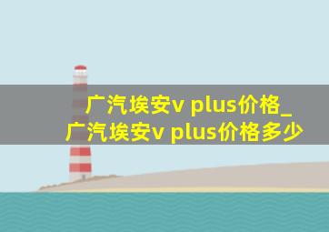 广汽埃安v plus价格_广汽埃安v plus价格多少